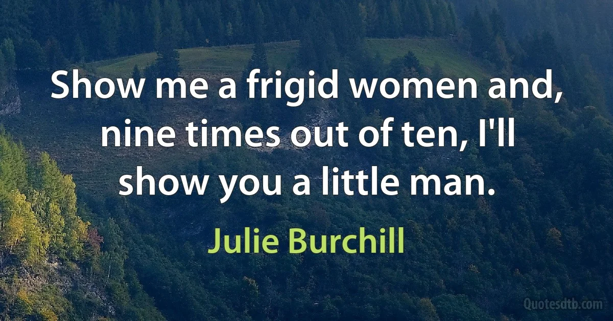 Show me a frigid women and, nine times out of ten, I'll show you a little man. (Julie Burchill)