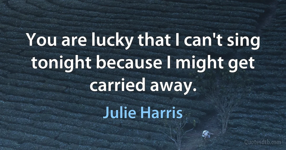 You are lucky that I can't sing tonight because I might get carried away. (Julie Harris)