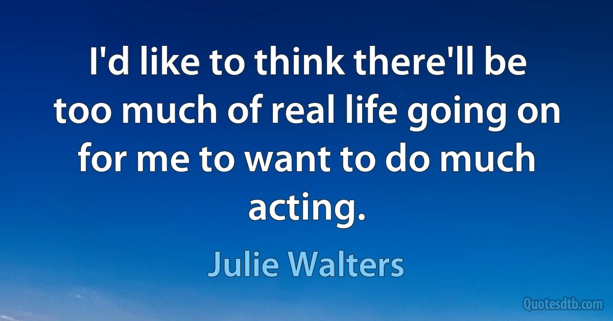 I'd like to think there'll be too much of real life going on for me to want to do much acting. (Julie Walters)