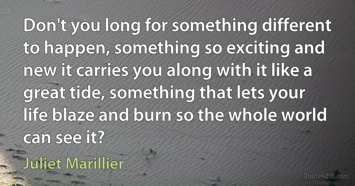 Don't you long for something different to happen, something so exciting and new it carries you along with it like a great tide, something that lets your life blaze and burn so the whole world can see it? (Juliet Marillier)