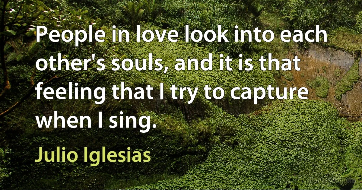 People in love look into each other's souls, and it is that feeling that I try to capture when I sing. (Julio Iglesias)