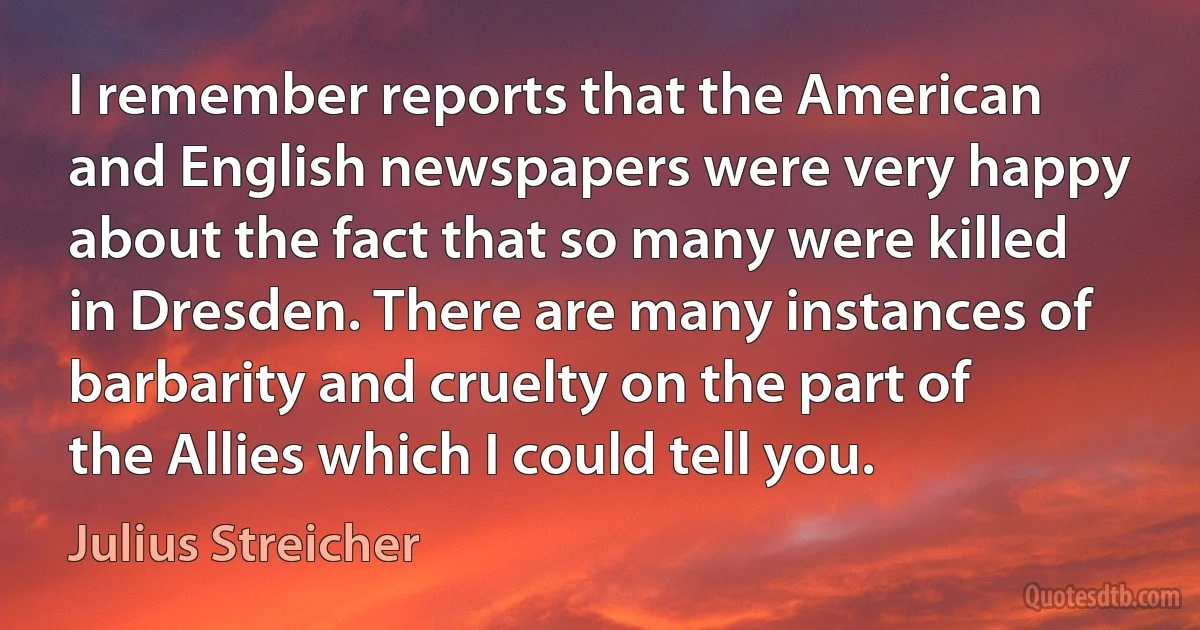 I remember reports that the American and English newspapers were very happy about the fact that so many were killed in Dresden. There are many instances of barbarity and cruelty on the part of the Allies which I could tell you. (Julius Streicher)