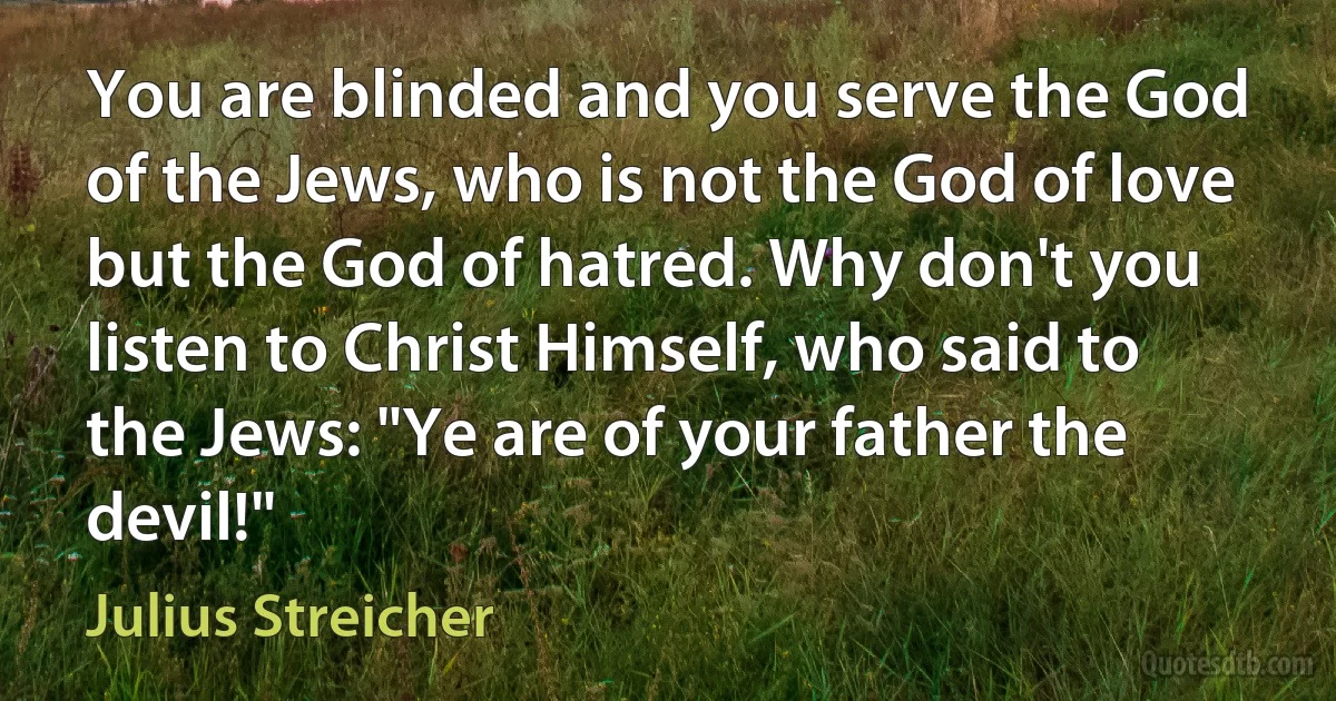 You are blinded and you serve the God of the Jews, who is not the God of love but the God of hatred. Why don't you listen to Christ Himself, who said to the Jews: "Ye are of your father the devil!" (Julius Streicher)