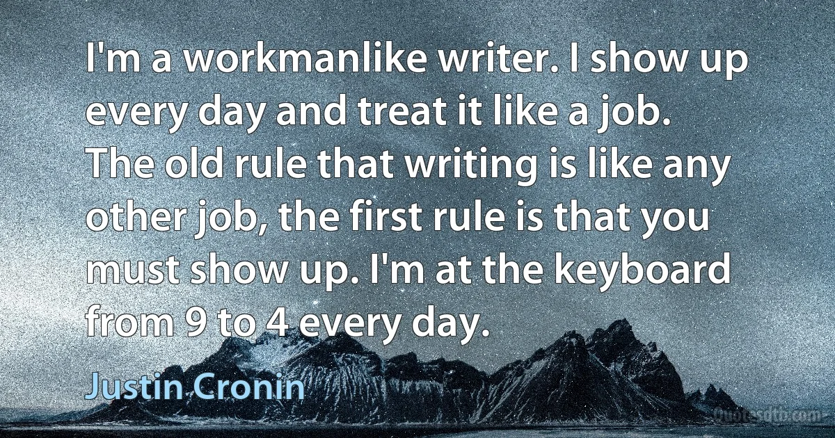 I'm a workmanlike writer. I show up every day and treat it like a job. The old rule that writing is like any other job, the first rule is that you must show up. I'm at the keyboard from 9 to 4 every day. (Justin Cronin)