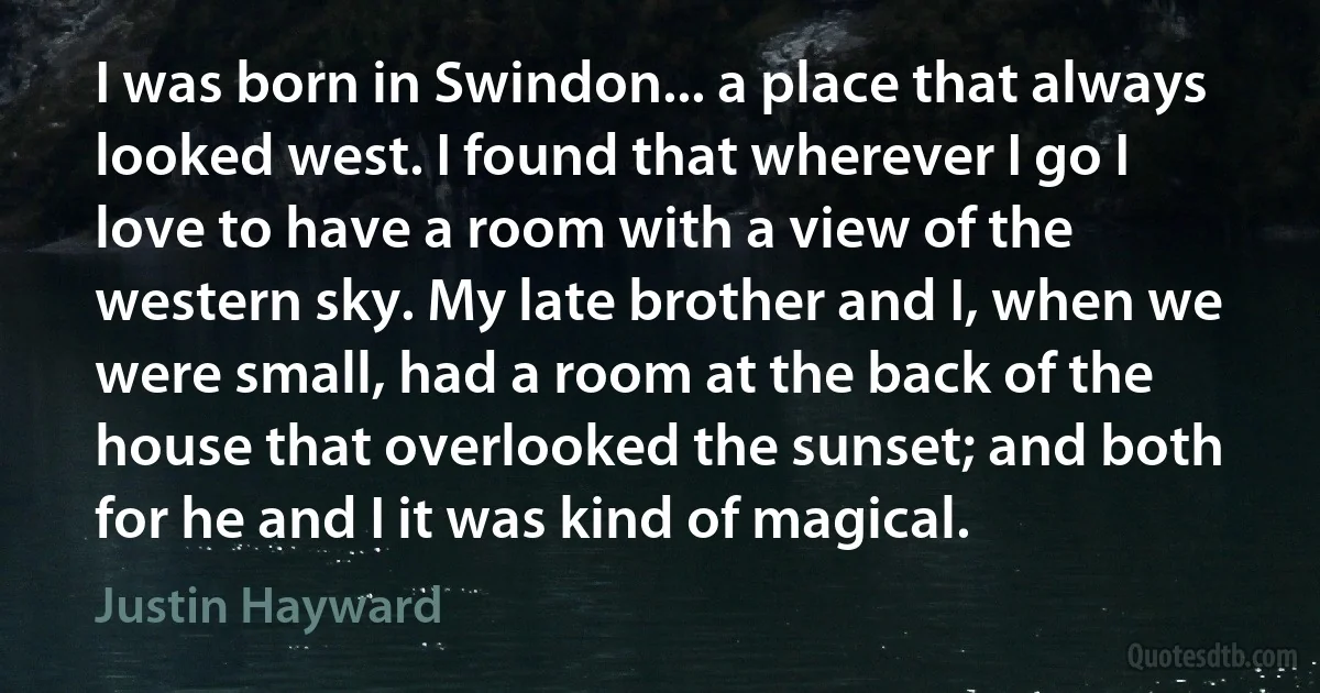 I was born in Swindon... a place that always looked west. I found that wherever I go I love to have a room with a view of the western sky. My late brother and I, when we were small, had a room at the back of the house that overlooked the sunset; and both for he and I it was kind of magical. (Justin Hayward)