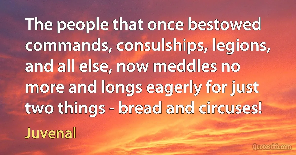 The people that once bestowed commands, consulships, legions, and all else, now meddles no more and longs eagerly for just two things - bread and circuses! (Juvenal)