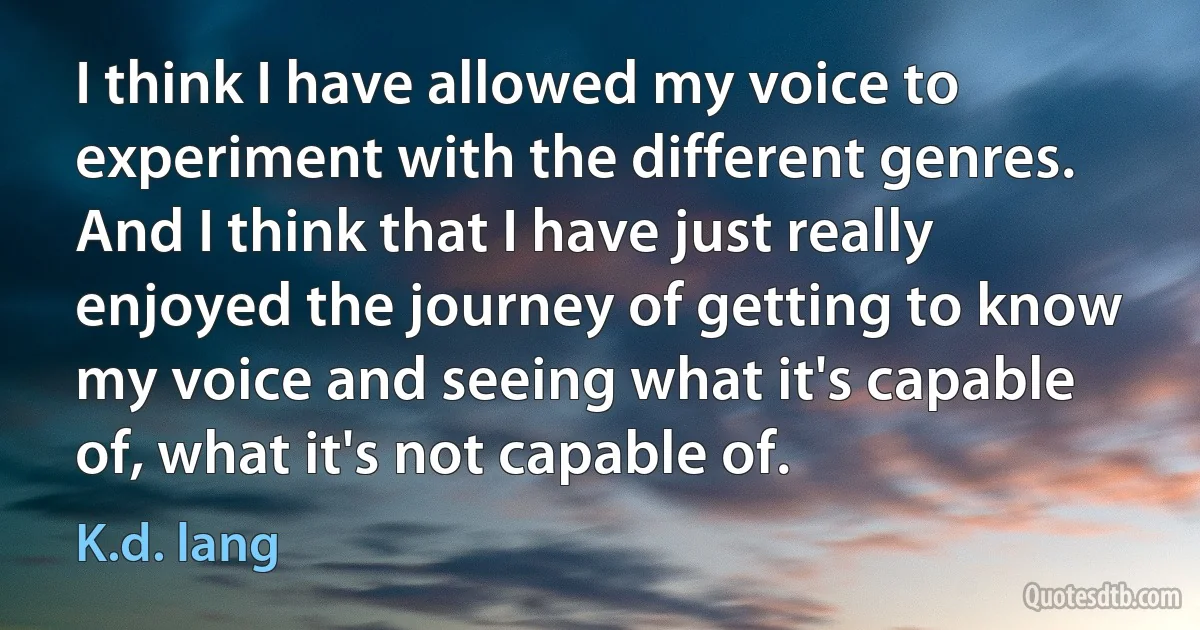 I think I have allowed my voice to experiment with the different genres. And I think that I have just really enjoyed the journey of getting to know my voice and seeing what it's capable of, what it's not capable of. (K.d. lang)