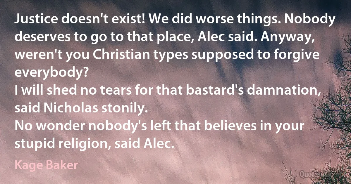 Justice doesn't exist! We did worse things. Nobody deserves to go to that place, Alec said. Anyway, weren't you Christian types supposed to forgive everybody?
I will shed no tears for that bastard's damnation, said Nicholas stonily.
No wonder nobody's left that believes in your stupid religion, said Alec. (Kage Baker)