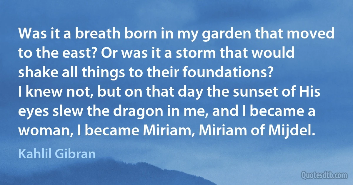 Was it a breath born in my garden that moved to the east? Or was it a storm that would shake all things to their foundations?
I knew not, but on that day the sunset of His eyes slew the dragon in me, and I became a woman, I became Miriam, Miriam of Mijdel. (Kahlil Gibran)