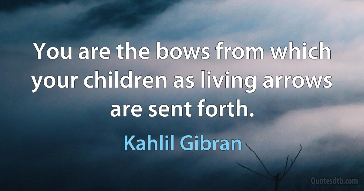 You are the bows from which your children as living arrows are sent forth. (Kahlil Gibran)