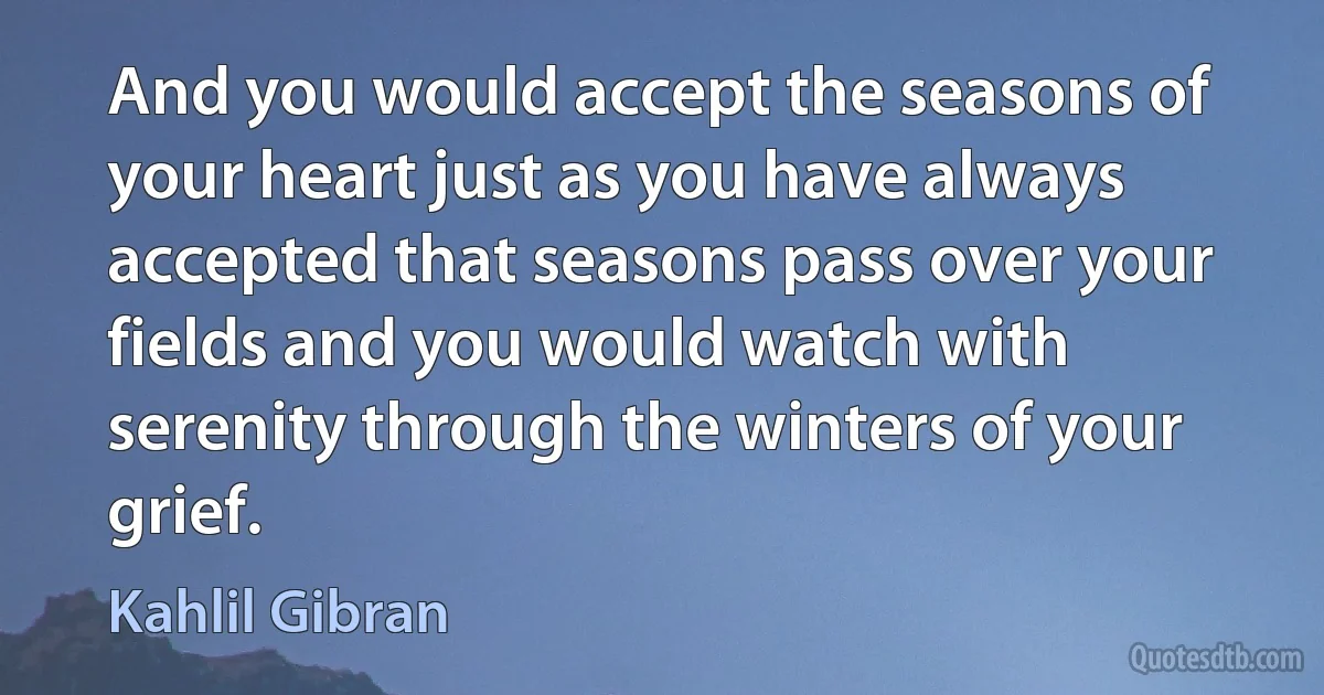 And you would accept the seasons of your heart just as you have always accepted that seasons pass over your fields and you would watch with serenity through the winters of your grief. (Kahlil Gibran)