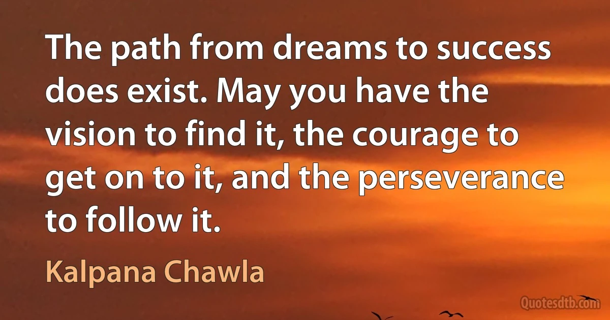 The path from dreams to success does exist. May you have the vision to find it, the courage to get on to it, and the perseverance to follow it. (Kalpana Chawla)