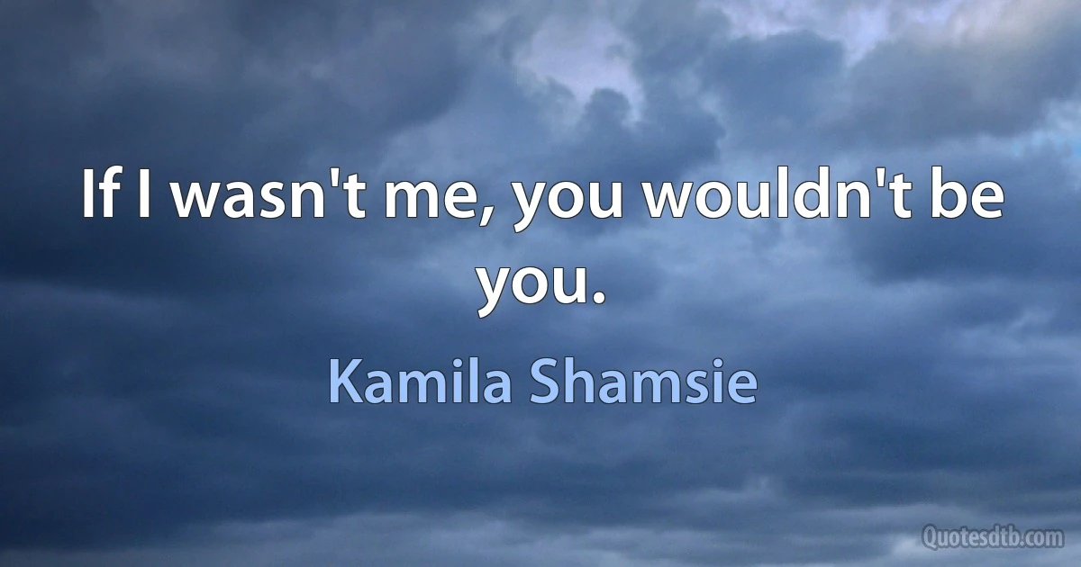 If I wasn't me, you wouldn't be you. (Kamila Shamsie)