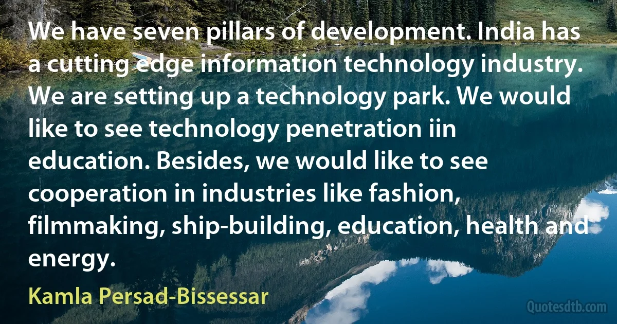 We have seven pillars of development. India has a cutting edge information technology industry. We are setting up a technology park. We would like to see technology penetration iin education. Besides, we would like to see cooperation in industries like fashion, filmmaking, ship-building, education, health and energy. (Kamla Persad-Bissessar)