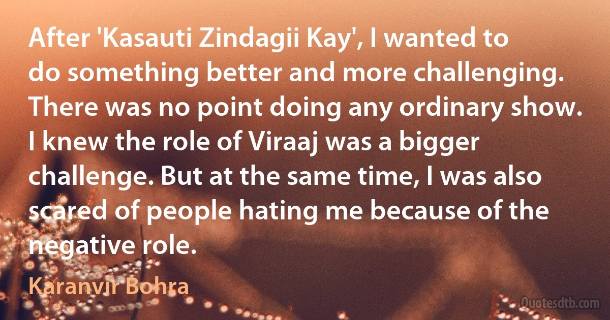 After 'Kasauti Zindagii Kay', I wanted to do something better and more challenging. There was no point doing any ordinary show. I knew the role of Viraaj was a bigger challenge. But at the same time, I was also scared of people hating me because of the negative role. (Karanvir Bohra)