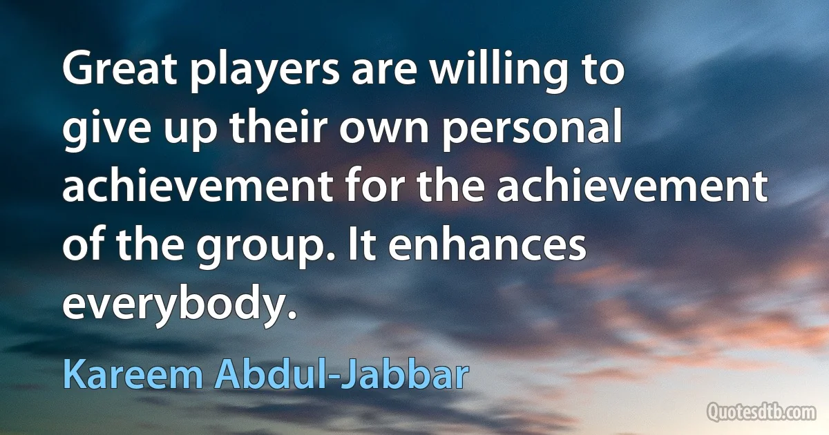 Great players are willing to give up their own personal achievement for the achievement of the group. It enhances everybody. (Kareem Abdul-Jabbar)