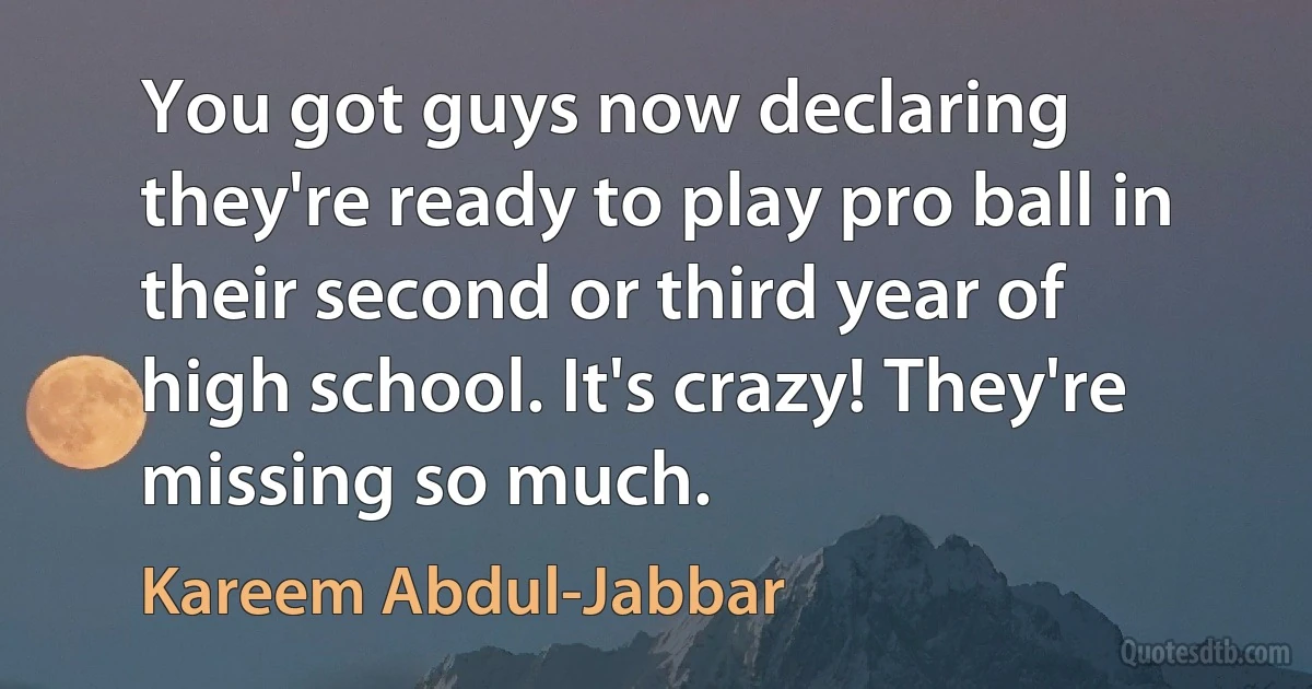 You got guys now declaring they're ready to play pro ball in their second or third year of high school. It's crazy! They're missing so much. (Kareem Abdul-Jabbar)