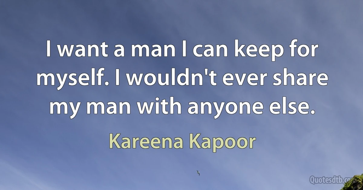 I want a man I can keep for myself. I wouldn't ever share my man with anyone else. (Kareena Kapoor)