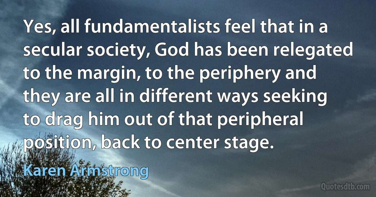 Yes, all fundamentalists feel that in a secular society, God has been relegated to the margin, to the periphery and they are all in different ways seeking to drag him out of that peripheral position, back to center stage. (Karen Armstrong)