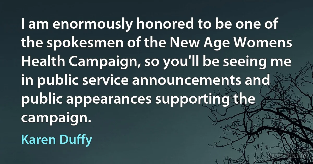 I am enormously honored to be one of the spokesmen of the New Age Womens Health Campaign, so you'll be seeing me in public service announcements and public appearances supporting the campaign. (Karen Duffy)