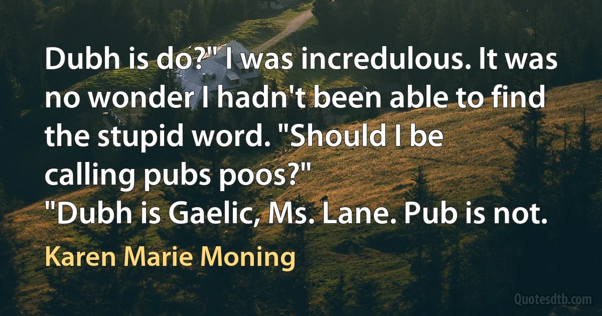 Dubh is do?" I was incredulous. It was no wonder I hadn't been able to find the stupid word. "Should I be
calling pubs poos?"
"Dubh is Gaelic, Ms. Lane. Pub is not. (Karen Marie Moning)