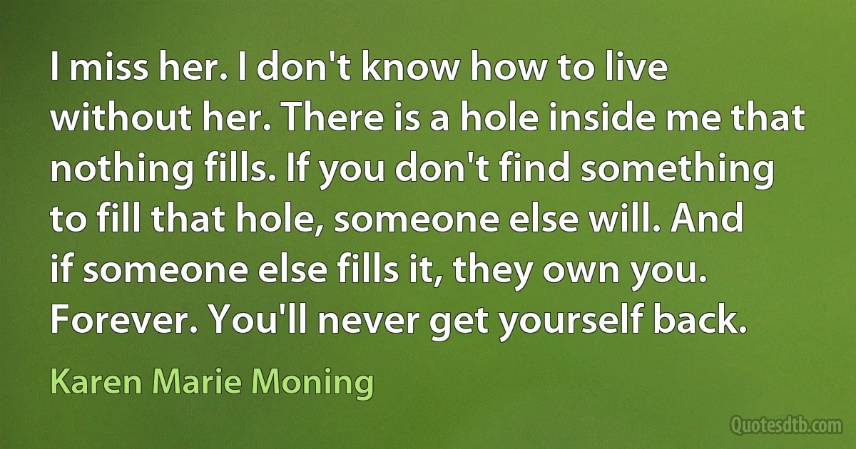 I miss her. I don't know how to live without her. There is a hole inside me that nothing fills. If you don't find something to fill that hole, someone else will. And if someone else fills it, they own you. Forever. You'll never get yourself back. (Karen Marie Moning)