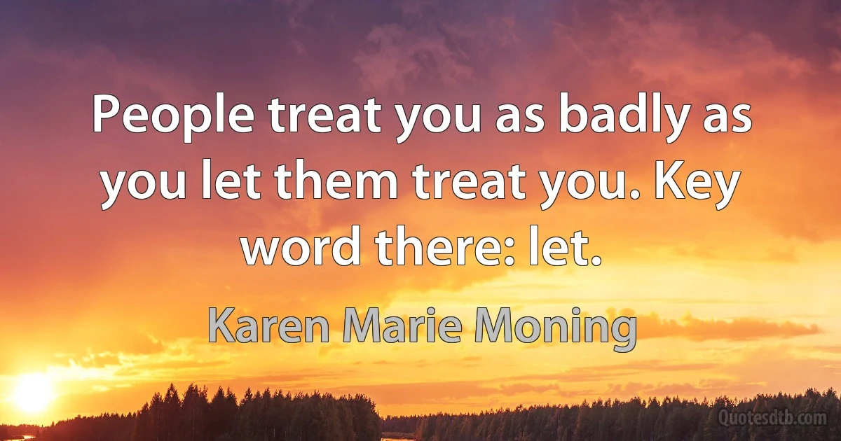 People treat you as badly as you let them treat you. Key word there: let. (Karen Marie Moning)