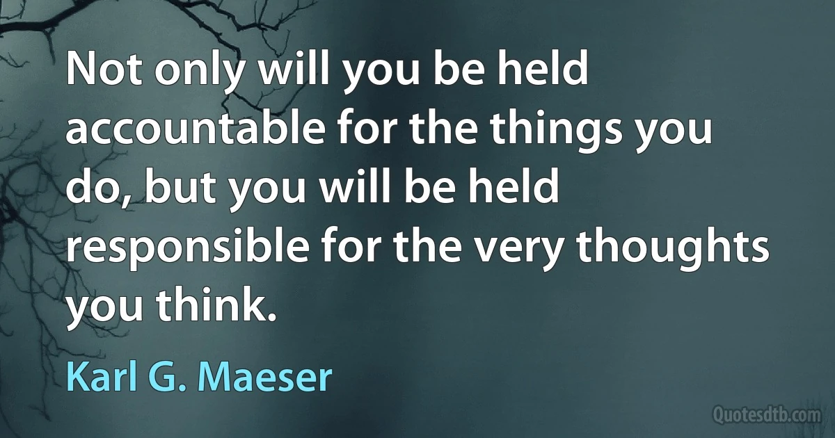 Not only will you be held accountable for the things you do, but you will be held responsible for the very thoughts you think. (Karl G. Maeser)