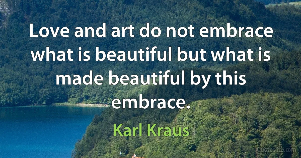 Love and art do not embrace what is beautiful but what is made beautiful by this embrace. (Karl Kraus)