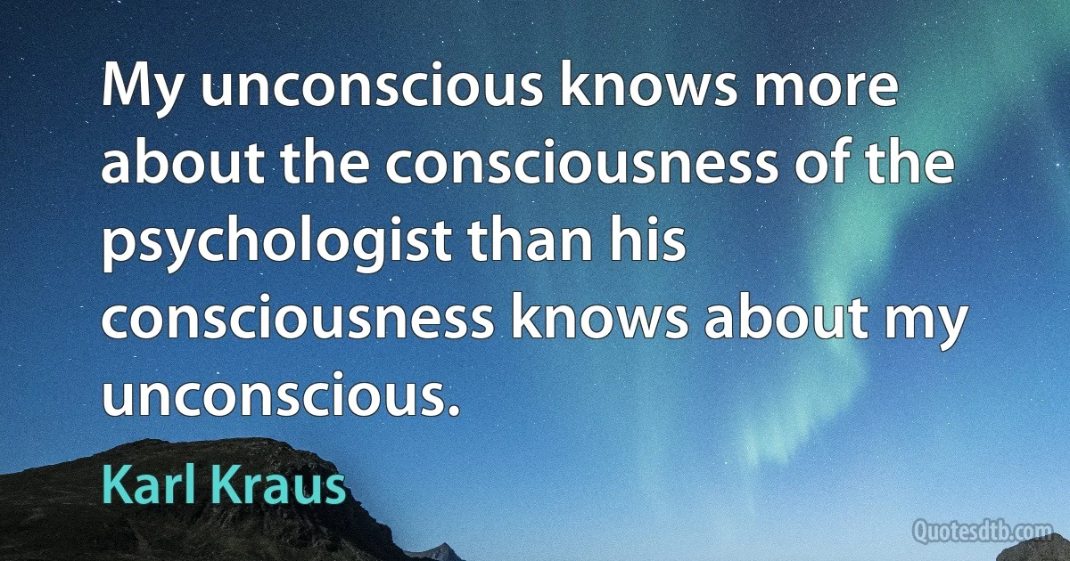 My unconscious knows more about the consciousness of the psychologist than his consciousness knows about my unconscious. (Karl Kraus)