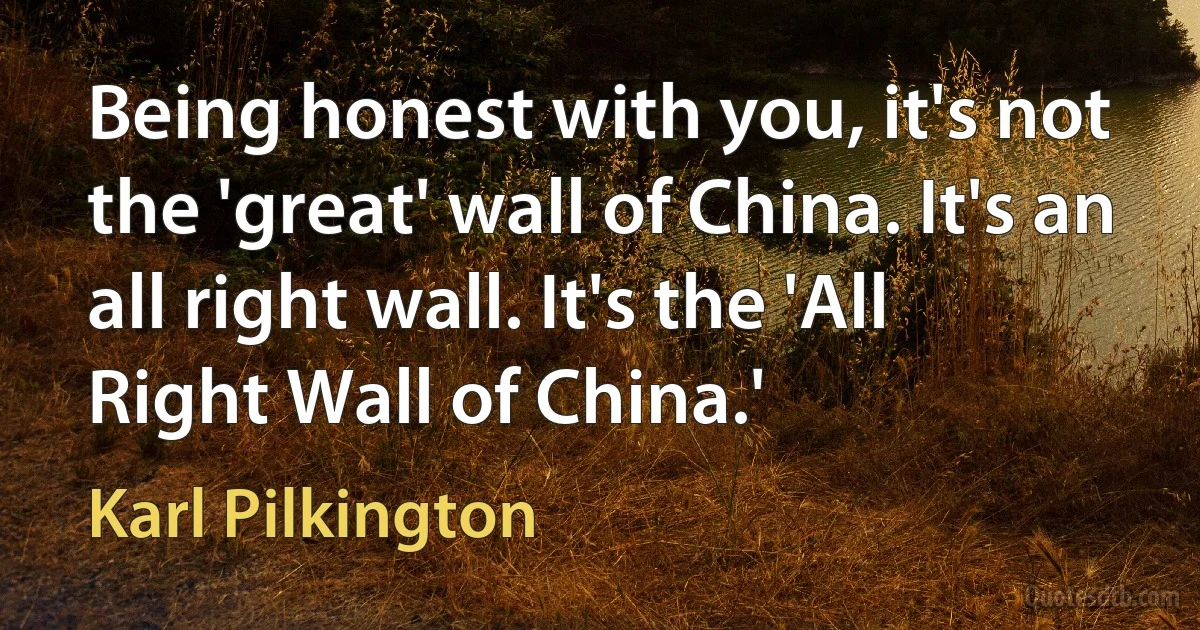 Being honest with you, it's not the 'great' wall of China. It's an all right wall. It's the 'All Right Wall of China.' (Karl Pilkington)