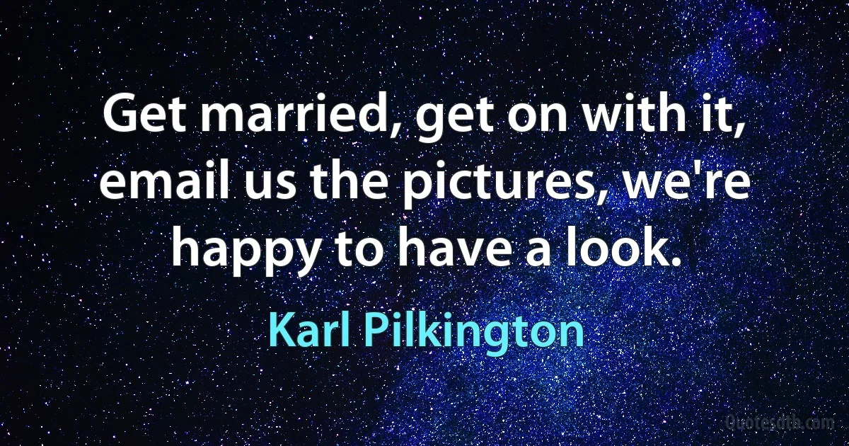 Get married, get on with it, email us the pictures, we're happy to have a look. (Karl Pilkington)