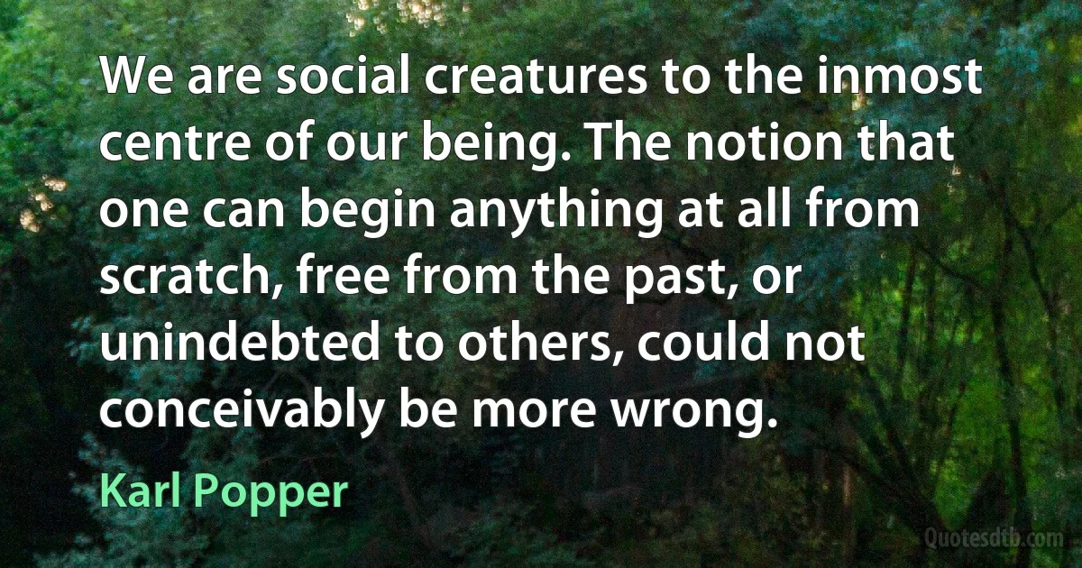 We are social creatures to the inmost centre of our being. The notion that one can begin anything at all from scratch, free from the past, or unindebted to others, could not conceivably be more wrong. (Karl Popper)