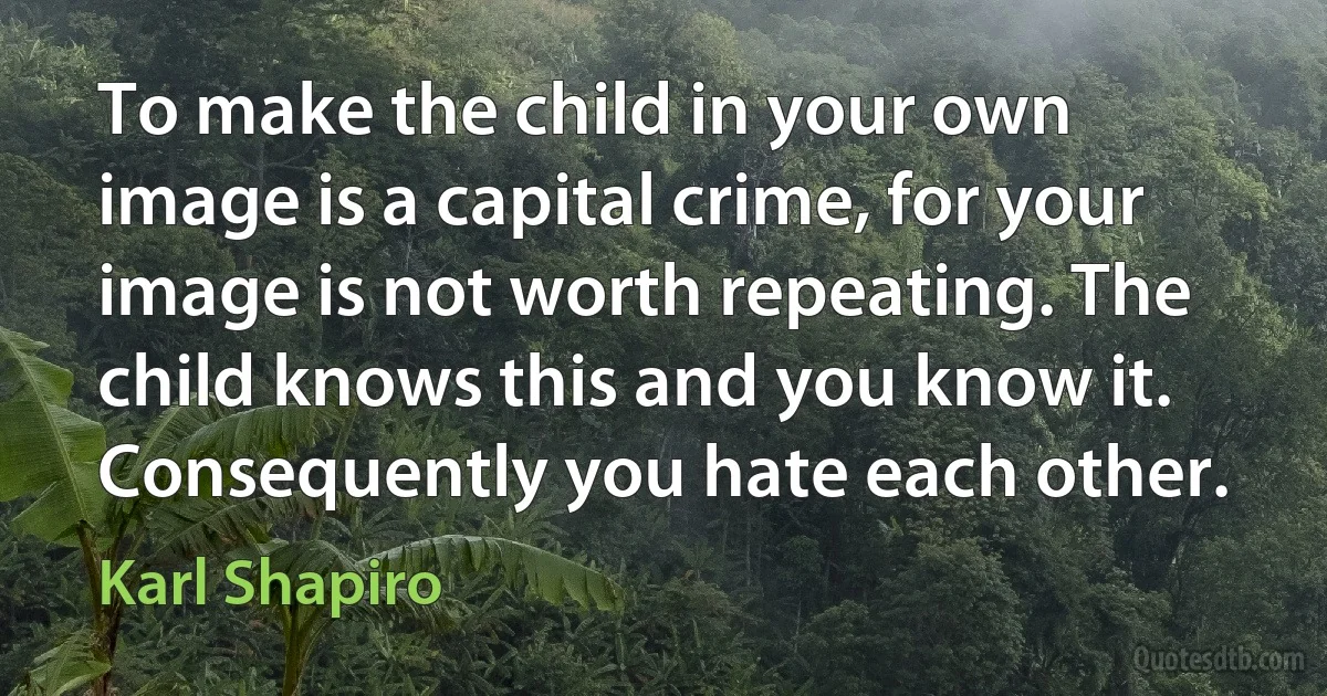 To make the child in your own image is a capital crime, for your image is not worth repeating. The child knows this and you know it. Consequently you hate each other. (Karl Shapiro)