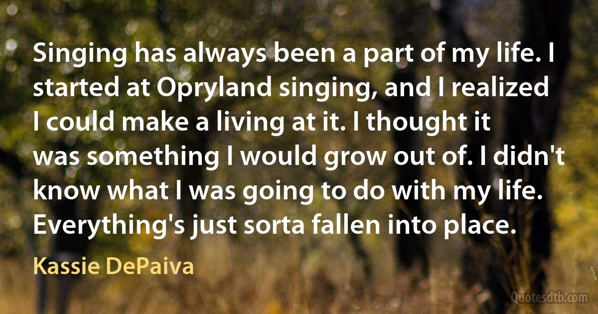 Singing has always been a part of my life. I started at Opryland singing, and I realized I could make a living at it. I thought it was something I would grow out of. I didn't know what I was going to do with my life. Everything's just sorta fallen into place. (Kassie DePaiva)