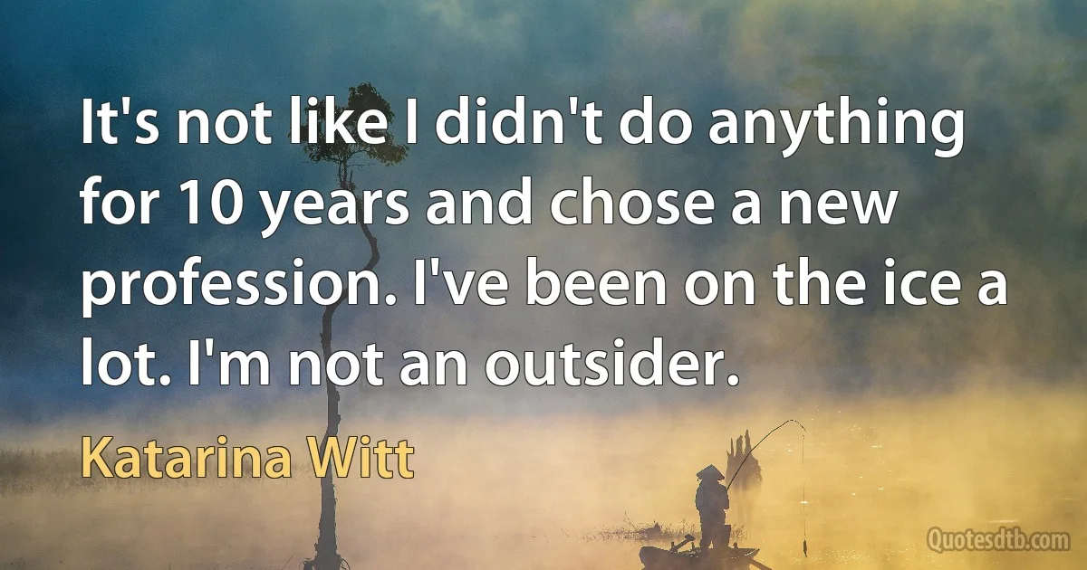 It's not like I didn't do anything for 10 years and chose a new profession. I've been on the ice a lot. I'm not an outsider. (Katarina Witt)