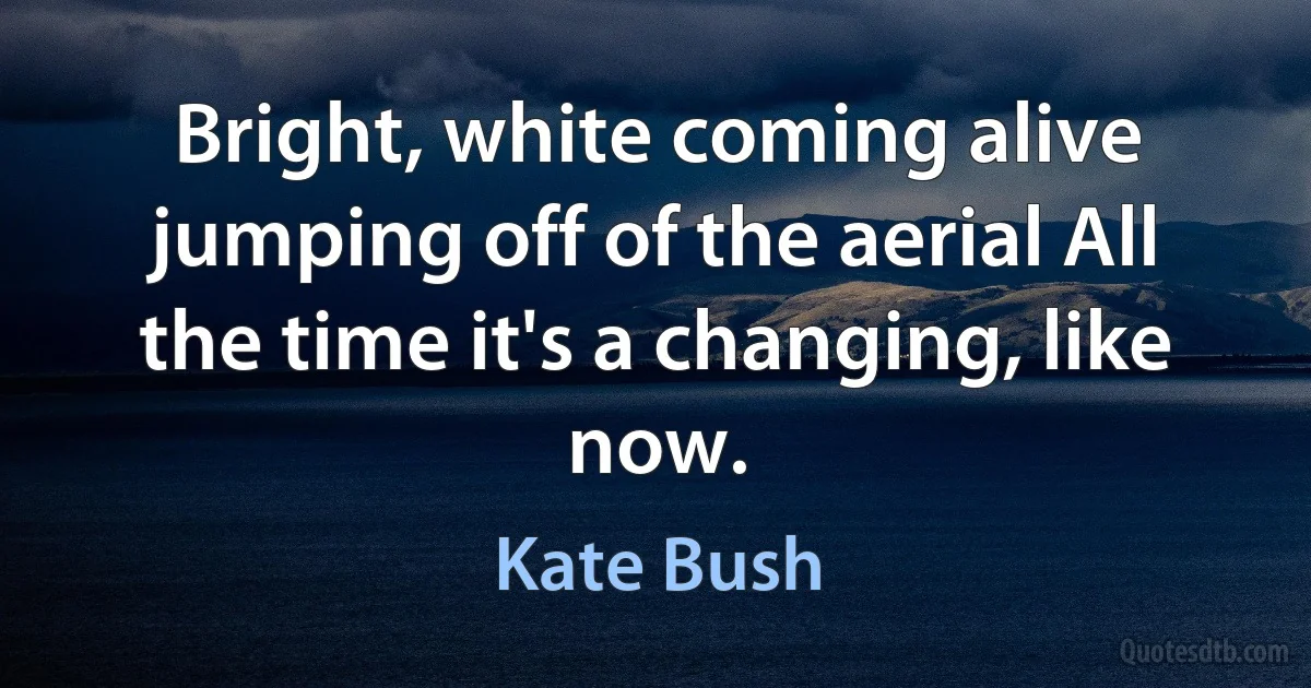 Bright, white coming alive jumping off of the aerial All the time it's a changing, like now. (Kate Bush)