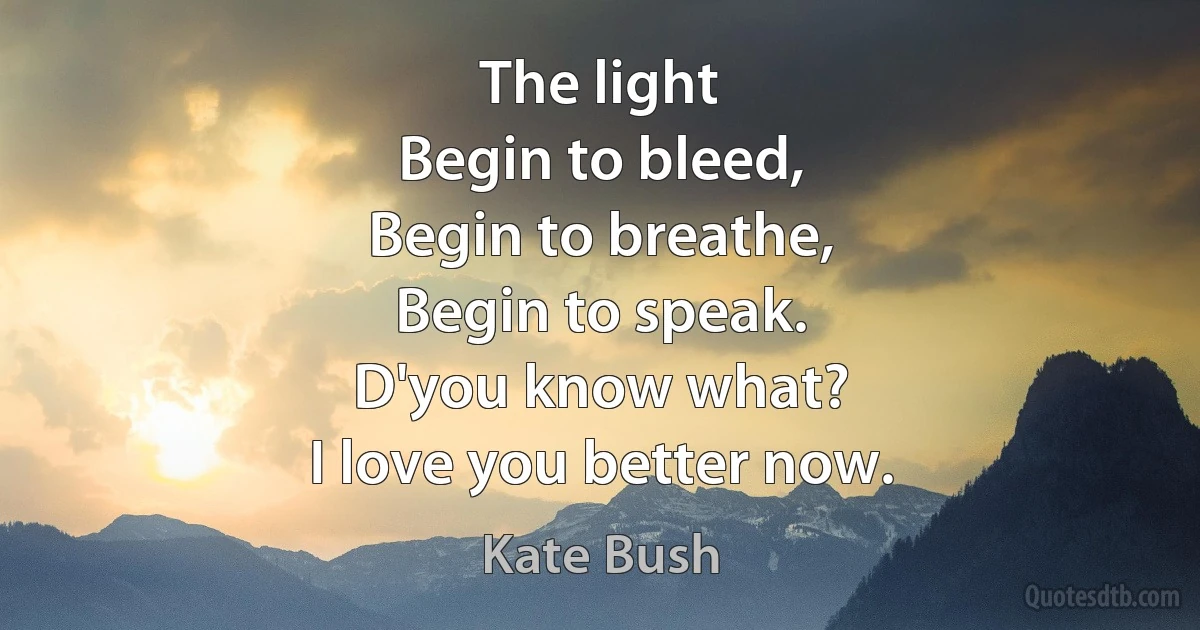 The light
Begin to bleed,
Begin to breathe,
Begin to speak.
D'you know what?
I love you better now. (Kate Bush)