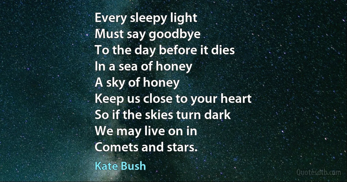 Every sleepy light
Must say goodbye
To the day before it dies
In a sea of honey
A sky of honey
Keep us close to your heart
So if the skies turn dark
We may live on in
Comets and stars. (Kate Bush)