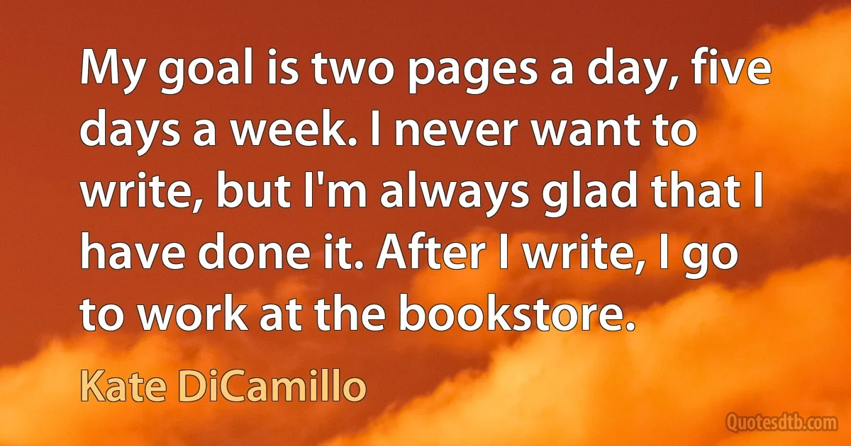 My goal is two pages a day, five days a week. I never want to write, but I'm always glad that I have done it. After I write, I go to work at the bookstore. (Kate DiCamillo)