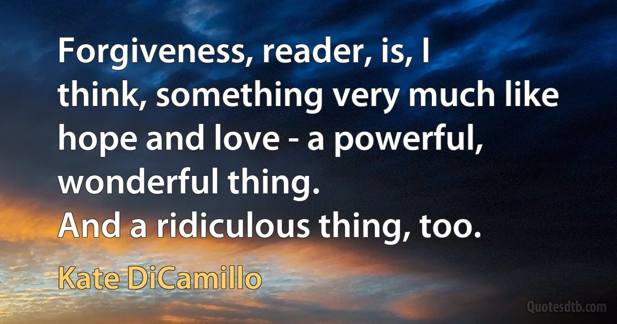 Forgiveness, reader, is, I think, something very much like hope and love - a powerful, wonderful thing.
And a ridiculous thing, too. (Kate DiCamillo)