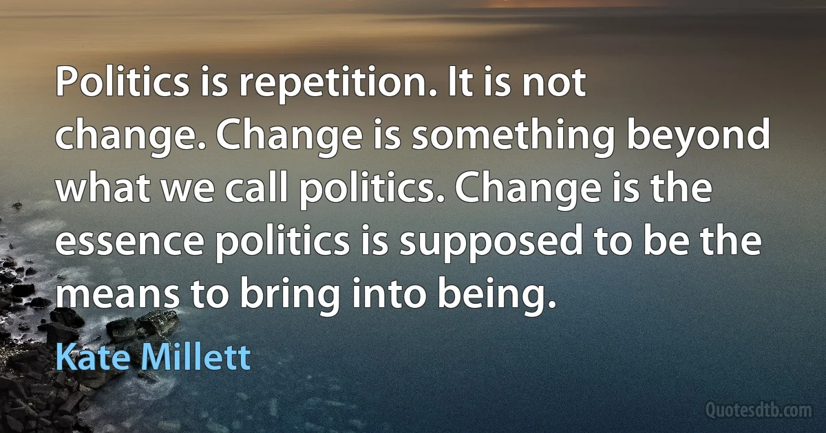 Politics is repetition. It is not change. Change is something beyond what we call politics. Change is the essence politics is supposed to be the means to bring into being. (Kate Millett)