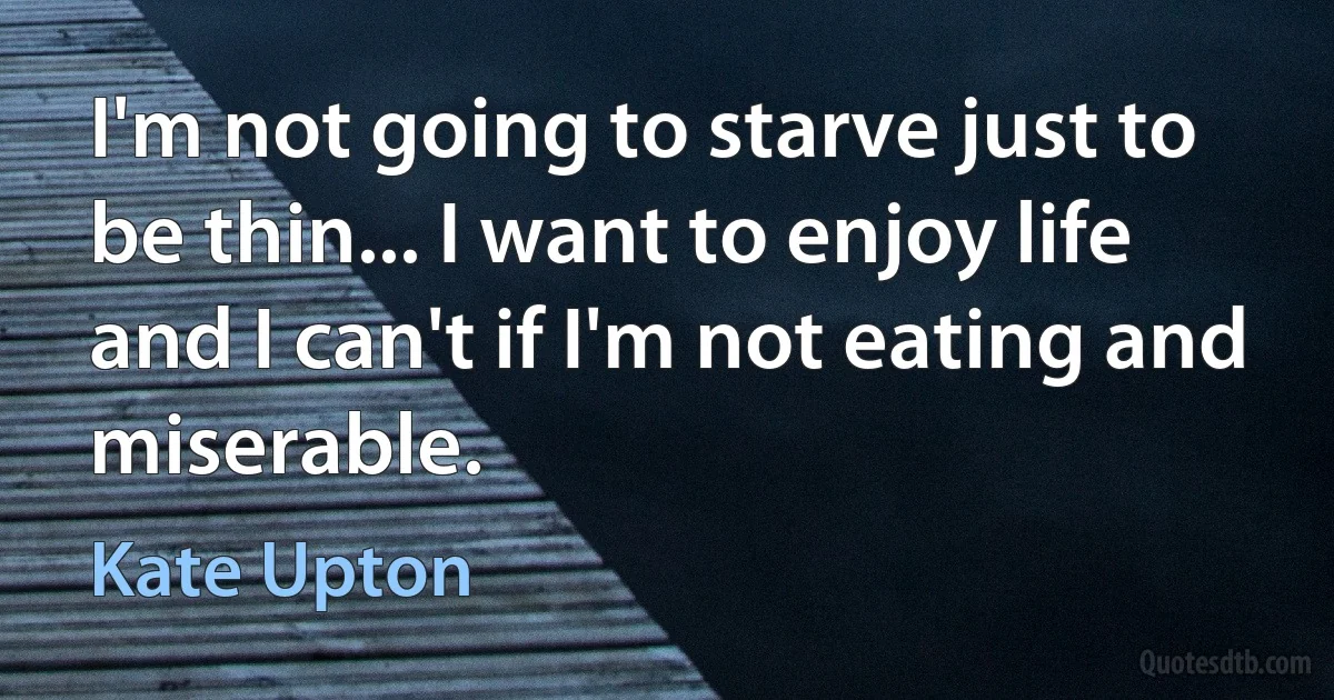 I'm not going to starve just to be thin... I want to enjoy life and I can't if I'm not eating and miserable. (Kate Upton)