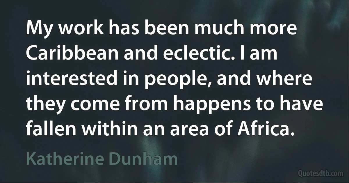 My work has been much more Caribbean and eclectic. I am interested in people, and where they come from happens to have fallen within an area of Africa. (Katherine Dunham)