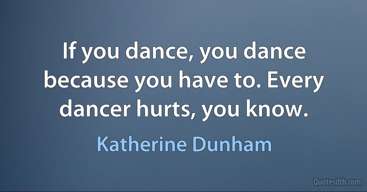 If you dance, you dance because you have to. Every dancer hurts, you know. (Katherine Dunham)