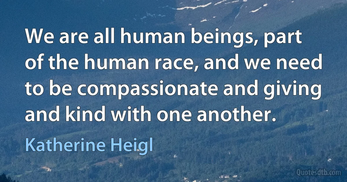 We are all human beings, part of the human race, and we need to be compassionate and giving and kind with one another. (Katherine Heigl)