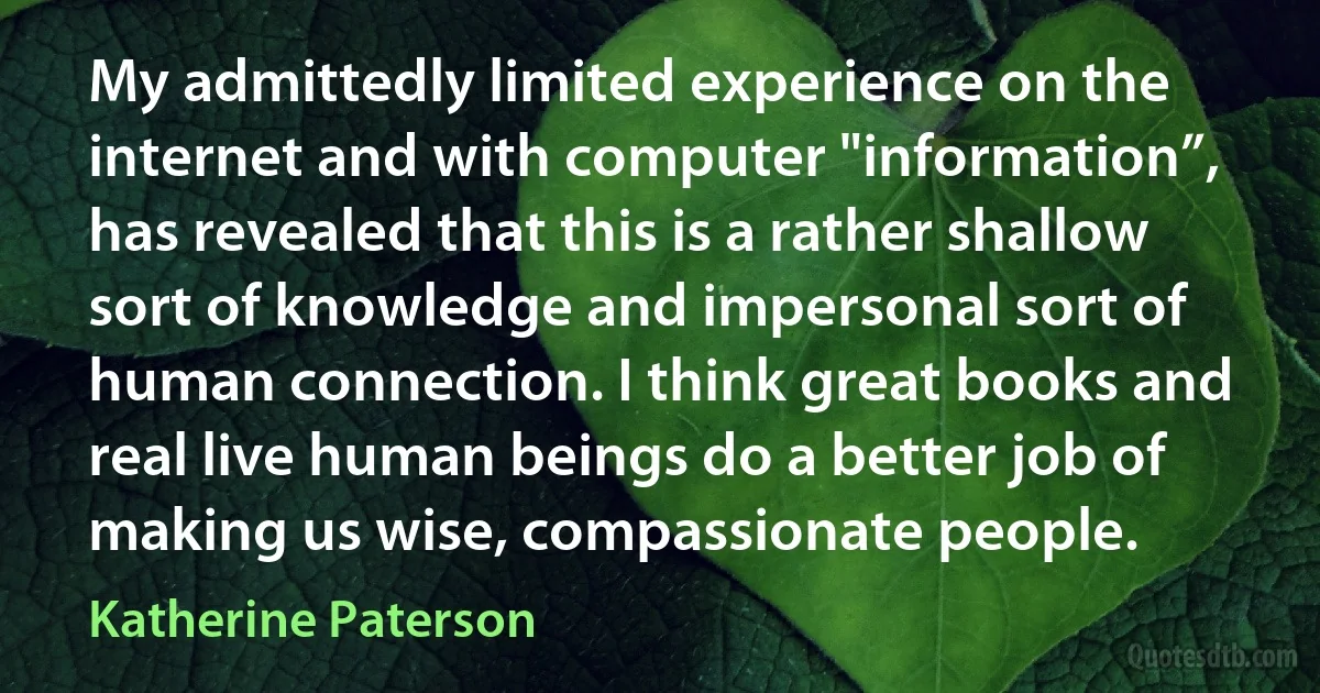 My admittedly limited experience on the internet and with computer "information”, has revealed that this is a rather shallow sort of knowledge and impersonal sort of human connection. I think great books and real live human beings do a better job of making us wise, compassionate people. (Katherine Paterson)