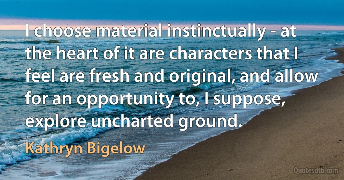 I choose material instinctually - at the heart of it are characters that I feel are fresh and original, and allow for an opportunity to, I suppose, explore uncharted ground. (Kathryn Bigelow)