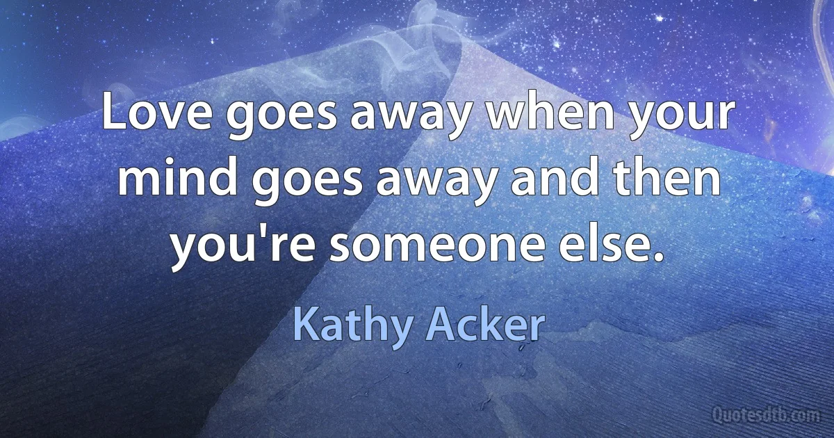 Love goes away when your mind goes away and then you're someone else. (Kathy Acker)