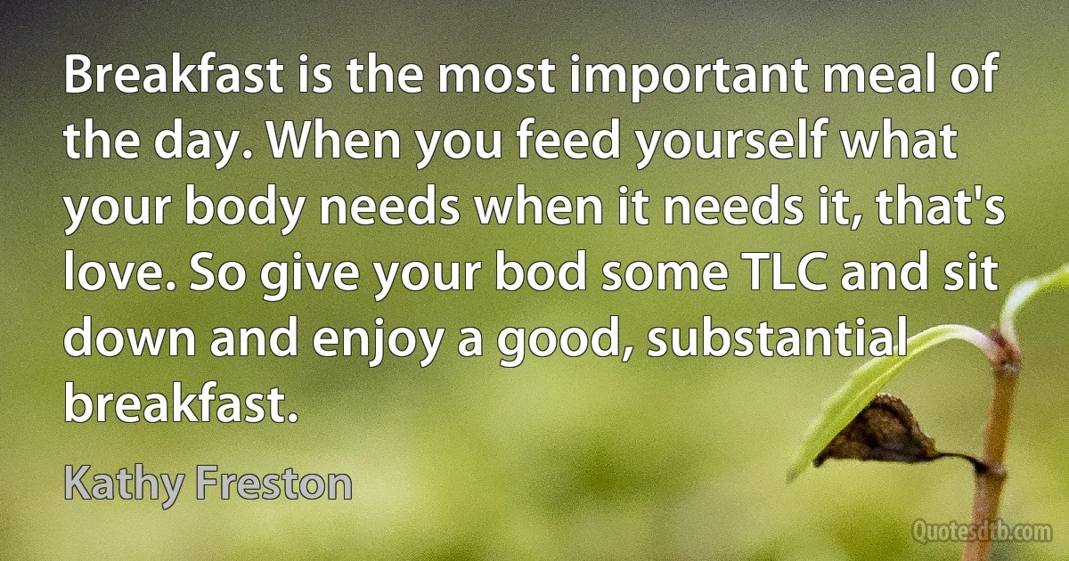 Breakfast is the most important meal of the day. When you feed yourself what your body needs when it needs it, that's love. So give your bod some TLC and sit down and enjoy a good, substantial breakfast. (Kathy Freston)